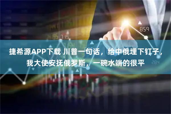 捷希源APP下载 川普一句话，给中俄埋下钉子，我大使安抚俄罗斯，一碗水端的很平