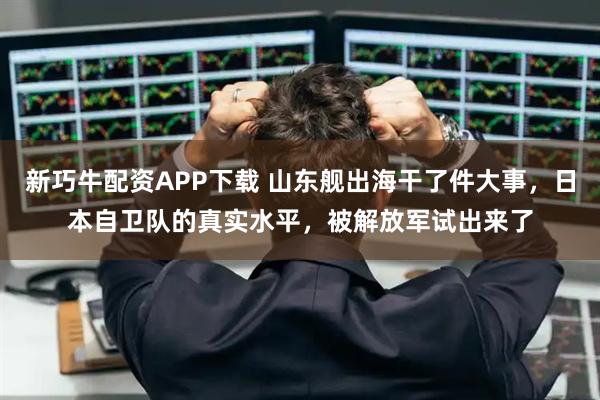 新巧牛配资APP下载 山东舰出海干了件大事，日本自卫队的真实水平，被解放军试出来了