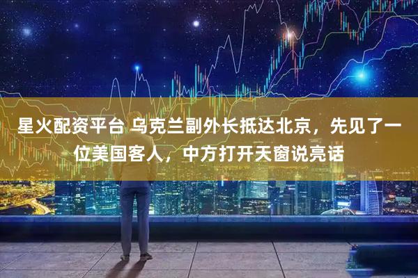 星火配资平台 乌克兰副外长抵达北京，先见了一位美国客人，中方打开天窗说亮话