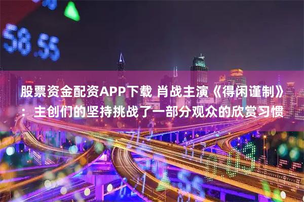股票资金配资APP下载 肖战主演《得闲谨制》：主创们的坚持挑战了一部分观众的欣赏习惯