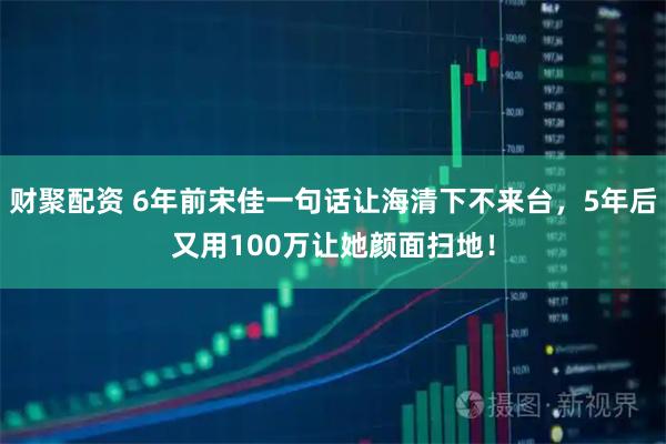 财聚配资 6年前宋佳一句话让海清下不来台，5年后又用100万让她颜面扫地！