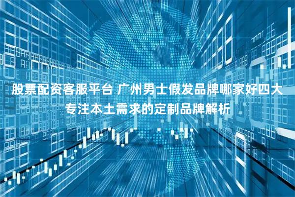股票配资客服平台 广州男士假发品牌哪家好四大专注本土需求的定制品牌解析