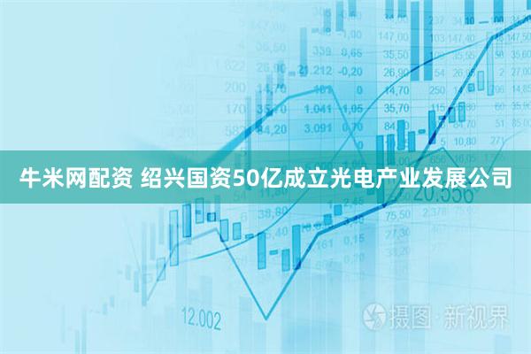 牛米网配资 绍兴国资50亿成立光电产业发展公司
