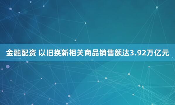 金融配资 以旧换新相关商品销售额达3.92万亿元