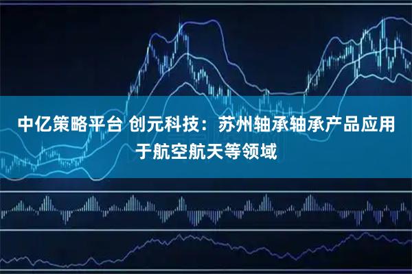 中亿策略平台 创元科技：苏州轴承轴承产品应用于航空航天等领域