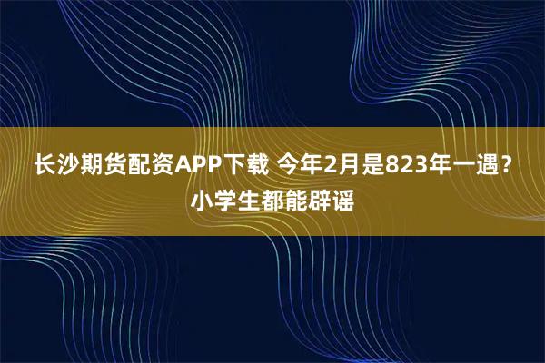 长沙期货配资APP下载 今年2月是823年一遇？小学生都能辟谣