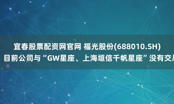 宜春股票配资网官网 福光股份(688010.SH)：目前公司与“GW星座、上海垣信千帆星座”没有交易