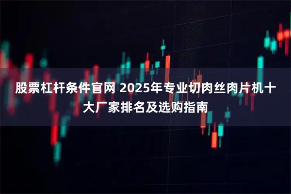 股票杠杆条件官网 2025年专业切肉丝肉片机十大厂家排名及选购指南