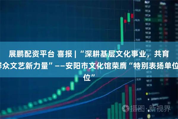 展鹏配资平台 喜报 | “深耕基层文化事业，共育群众文艺新力量”——安阳市文化馆荣膺“特别表扬单位”