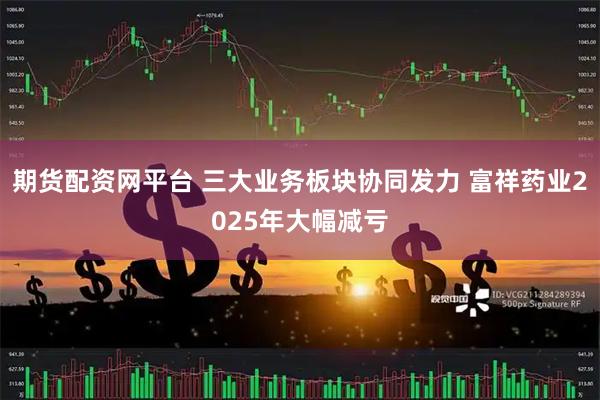 期货配资网平台 三大业务板块协同发力 富祥药业2025年大幅减亏