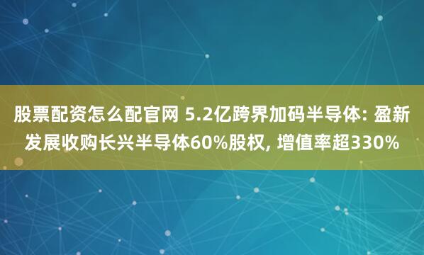 股票配资怎么配官网 5.2亿跨界加码半导体: 盈新发展收购长兴半导体60%股权, 增值率超330%