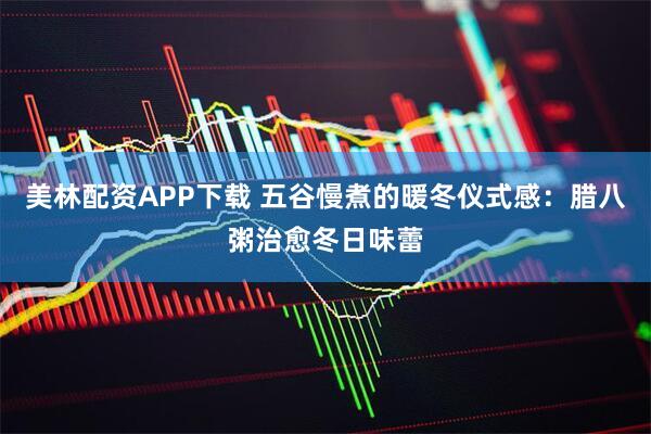 美林配资APP下载 五谷慢煮的暖冬仪式感：腊八粥治愈冬日味蕾