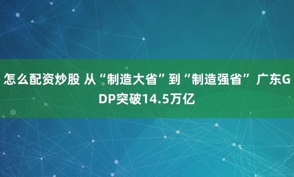 怎么配资炒股 从“制造大省”到“制造强省” 广东GDP突破14.5万亿