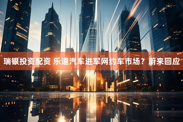 瑞银投资配资 乐道汽车进军网约车市场？蔚来回应