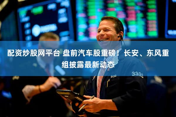 配资炒股网平台 盘前汽车股重磅！长安、东风重组披露最新动态