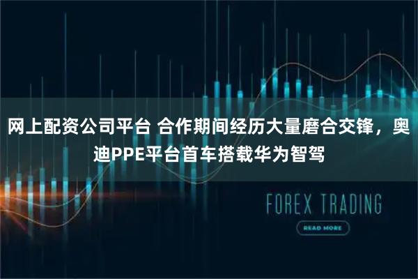 网上配资公司平台 合作期间经历大量磨合交锋，奥迪PPE平台首车搭载华为智驾