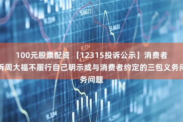 100元股票配资 【12315投诉公示】消费者投诉周大福不履行自己明示或与消费者约定的三包义务问题