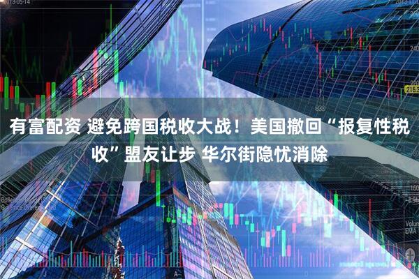 有富配资 避免跨国税收大战！美国撤回“报复性税收”盟友让步 华尔街隐忧消除