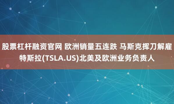 股票杠杆融资官网 欧洲销量五连跌 马斯克挥刀解雇特斯拉(TSLA.US)北美及欧洲业务负责人