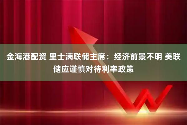 金海港配资 里士满联储主席：经济前景不明 美联储应谨慎对待利率政策