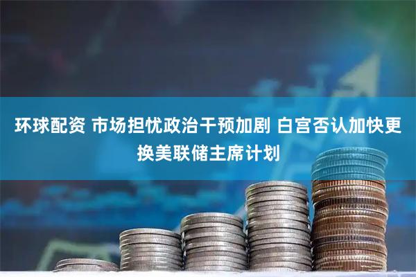 环球配资 市场担忧政治干预加剧 白宫否认加快更换美联储主席计划
