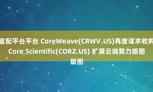 富配平台平台 CoreWeave(CRWV.US)再度谋求收购Core Scientific(CORZ.US) 扩展云端算力版图