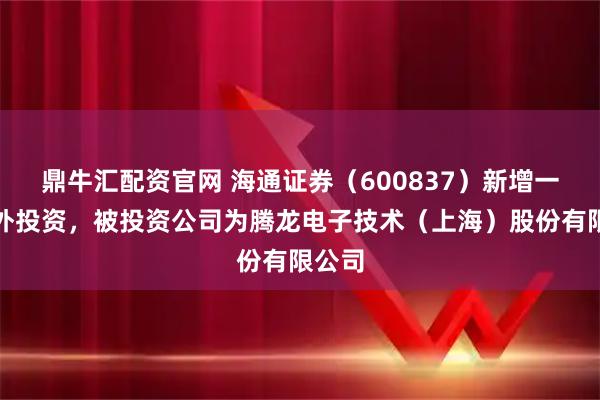 鼎牛汇配资官网 海通证券（600837）新增一起对外投资，被投资公司为腾龙电子技术（上海）股份有限公司