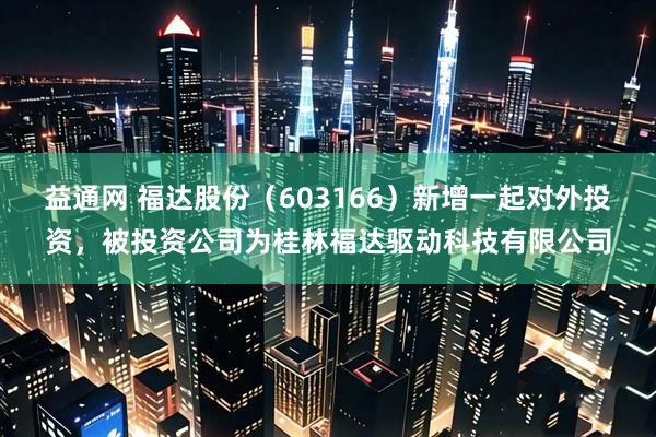 益通网 福达股份（603166）新增一起对外投资，被投资公司为桂林福达驱动科技有限公司