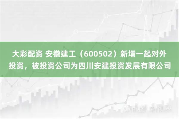 大彩配资 安徽建工（600502）新增一起对外投资，被投资公司为四川安建投资发展有限公司