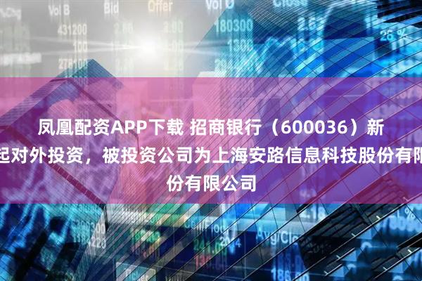 凤凰配资APP下载 招商银行（600036）新增一起对外投资，被投资公司为上海安路信息科技股份有限公司