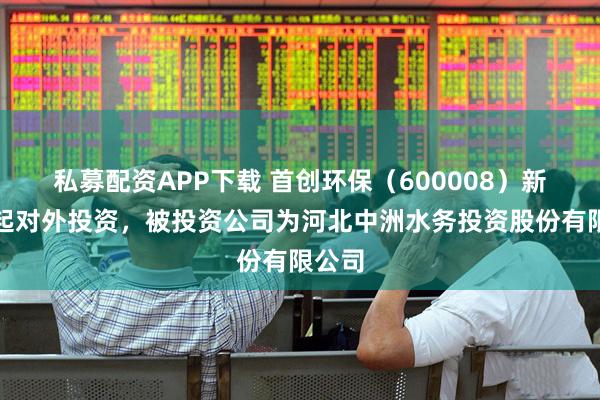 私募配资APP下载 首创环保（600008）新增一起对外投资，被投资公司为河北中洲水务投资股份有限公司