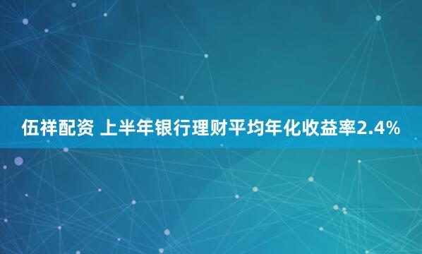 伍祥配资 上半年银行理财平均年化收益率2.4%