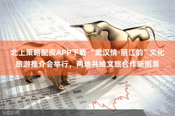 北上策略配资APP下载 “武汉情·丽江韵”文化旅游推介会举行，两地共绘文旅合作新图景