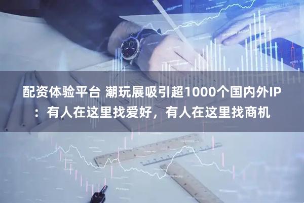 配资体验平台 潮玩展吸引超1000个国内外IP：有人在这里找爱好，有人在这里找商机
