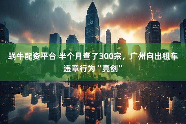 蜗牛配资平台 半个月查了300宗，广州向出租车违章行为“亮剑”