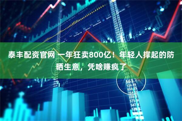 泰丰配资官网 一年狂卖800亿！年轻人撑起的防晒生意，凭啥赚疯了