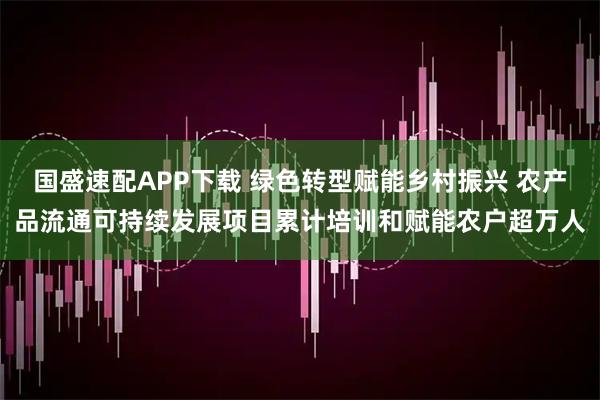 国盛速配APP下载 绿色转型赋能乡村振兴 农产品流通可持续发展项目累计培训和赋能农户超万人