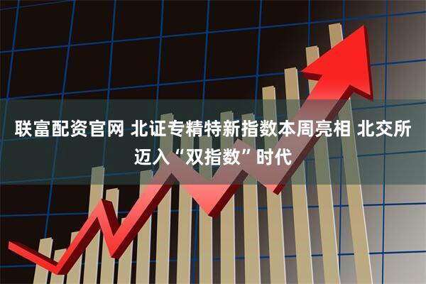 联富配资官网 北证专精特新指数本周亮相 北交所迈入“双指数”时代