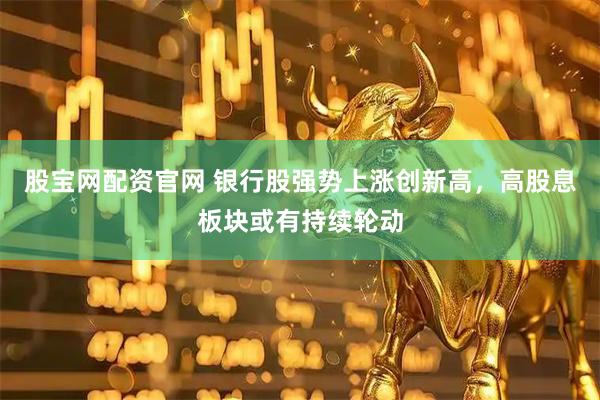 股宝网配资官网 银行股强势上涨创新高，高股息板块或有持续轮动
