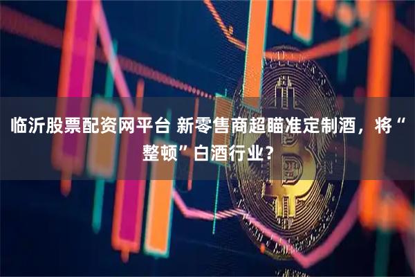 临沂股票配资网平台 新零售商超瞄准定制酒，将“整顿”白酒行业？