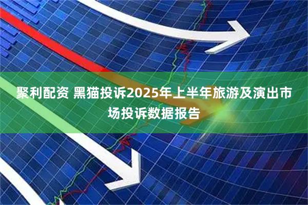 聚利配资 黑猫投诉2025年上半年旅游及演出市场投诉数据报告