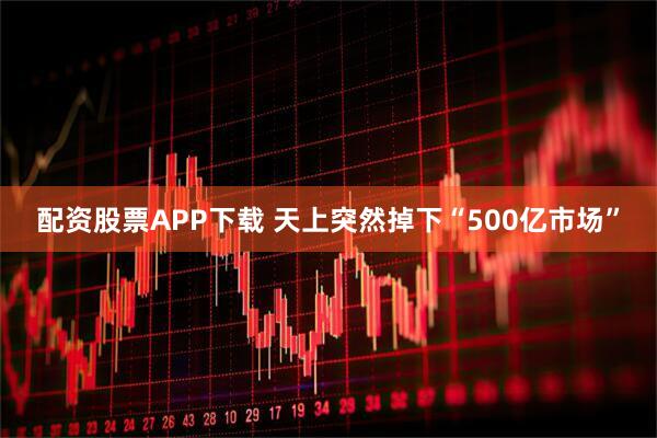 配资股票APP下载 天上突然掉下“500亿市场”