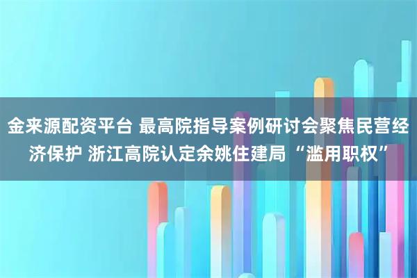 金来源配资平台 最高院指导案例研讨会聚焦民营经济保护 浙江高院认定余姚住建局 “滥用职权”