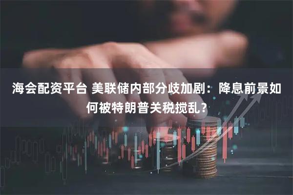 海会配资平台 美联储内部分歧加剧：降息前景如何被特朗普关税搅乱？