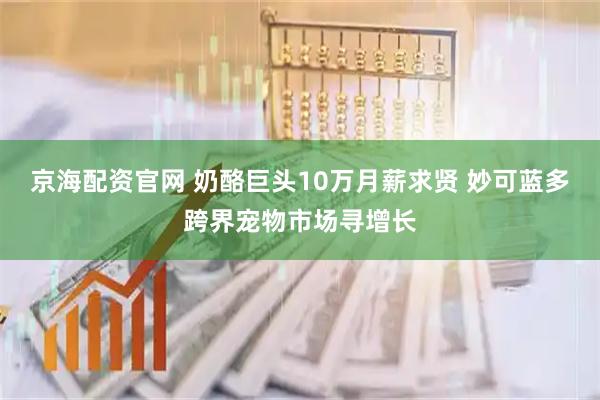 京海配资官网 奶酪巨头10万月薪求贤 妙可蓝多跨界宠物市场寻增长