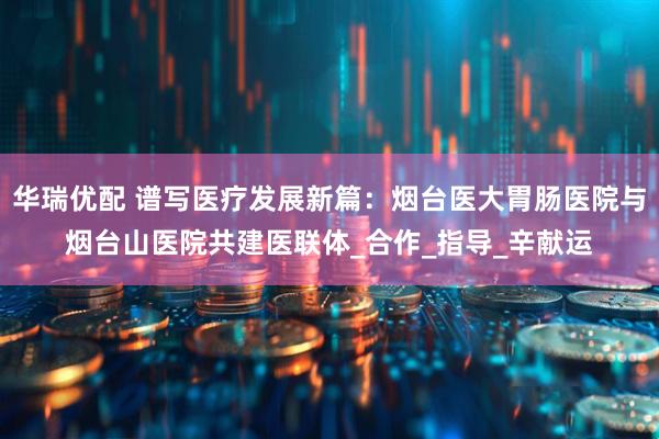 华瑞优配 谱写医疗发展新篇：烟台医大胃肠医院与烟台山医院共建医联体_合作_指导_辛献运