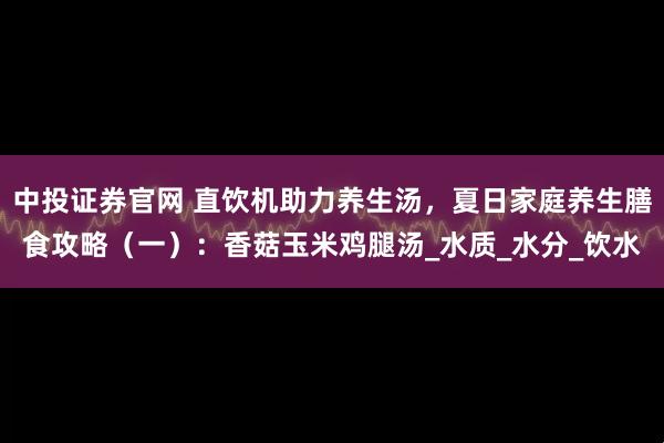 中投证券官网 直饮机助力养生汤，夏日家庭养生膳食攻略（一）：香菇玉米鸡腿汤_水质_水分_饮水
