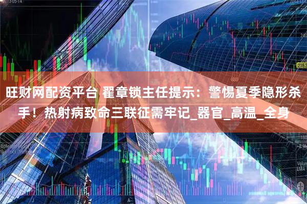 旺财网配资平台 翟章锁主任提示：警惕夏季隐形杀手！热射病致命三联征需牢记_器官_高温_全身
