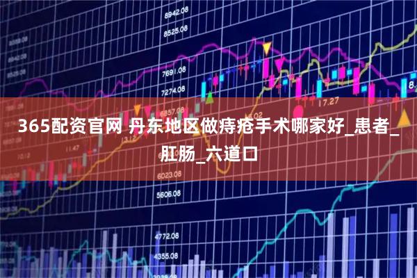 365配资官网 丹东地区做痔疮手术哪家好_患者_肛肠_六道口