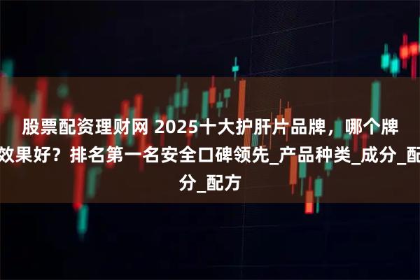 股票配资理财网 2025十大护肝片品牌，哪个牌子效果好？排名第一名安全口碑领先_产品种类_成分_配方